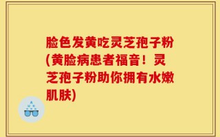 脸色发黄吃灵芝孢子粉(黄脸病患者福音！灵芝孢子粉助你拥有水嫩肌肤)