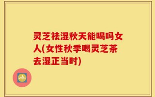灵芝祛湿秋天能喝吗女人(女性秋季喝灵芝茶去湿正当时)
