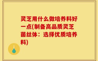 灵芝用什么做培养料好一点(制备高品质灵芝菌丝体：选择优质培养料)