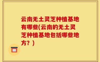 云南无土灵芝种植基地有哪些(云南的无土灵芝种植基地包括哪些地方？)