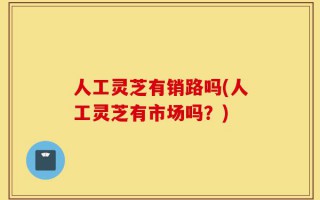 人工灵芝有销路吗(人工灵芝有市场吗？)