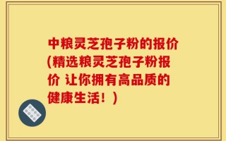 中粮灵芝孢子粉的报价(精选粮灵芝孢子粉报价 让你拥有高品质的健康生活！)