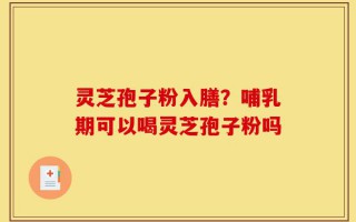 灵芝孢子粉入膳？哺乳期可以喝灵芝孢子粉吗