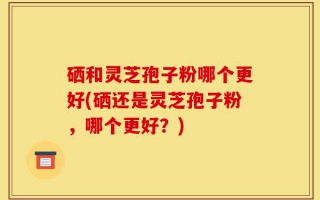 硒和灵芝孢子粉哪个更好(硒还是灵芝孢子粉，哪个更好？)