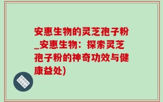 安惠生物的灵芝孢子粉_安惠生物：探索灵芝孢子粉的神奇功效与健康益处)