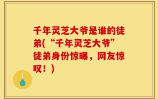 千年灵芝大爷是谁的徒弟(“千年灵芝大爷”徒弟身份惊曝，网友惊叹！)