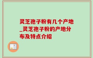 灵芝孢子粉有几个产地_灵芝孢子粉的产地分布及特点介绍