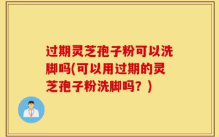 过期灵芝孢子粉可以洗脚吗(可以用过期的灵芝孢子粉洗脚吗？)