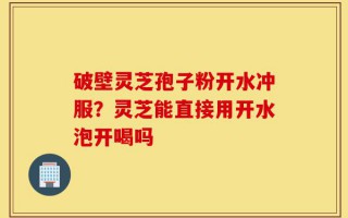 破壁灵芝孢子粉开水冲服？灵芝能直接用开水泡开喝吗