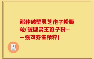 那种破壁灵芝孢子粉颗粒(破壁灵芝孢子粉——强效养生精粹)