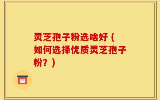 灵芝孢子粉选啥好 (如何选择优质灵芝孢子粉？)