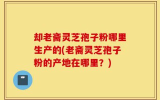 却老斋灵芝孢子粉哪里生产的(老斋灵芝孢子粉的产地在哪里？)