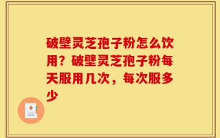 破壁灵芝孢子粉怎么饮用？破壁灵芝孢子粉每天服用几次，每次服多少