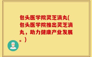 包头医学院灵芝滴丸(包头医学院推出灵芝滴丸，助力健康产业发展。)