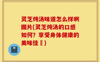 灵芝炖汤味道怎么样啊图片(灵芝炖汤的口感如何？享受身体健康的美味佳餚)