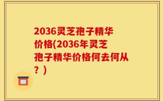 2036灵芝孢子精华价格(2036年灵芝孢子精华价格何去何从？)