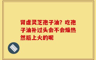 肾虚灵芝孢子油？吃孢子油补过头会不会燥热然后上火的呢