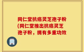 同仁堂抗癌灵芝孢子粉(同仁堂推出抗癌灵芝孢子粉，拥有多重功效
