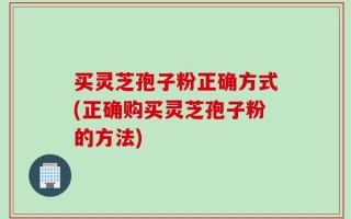 买灵芝孢子粉正确方式(正确购买灵芝孢子粉的方法)