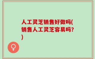 人工灵芝销售好做吗(销售人工灵芝容易吗？)