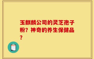 玉麒麟公司的灵芝孢子粉？神奇的养生保健品？