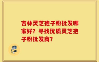 吉林灵芝孢子粉批发哪家好？寻找优质灵芝孢子粉批发商？