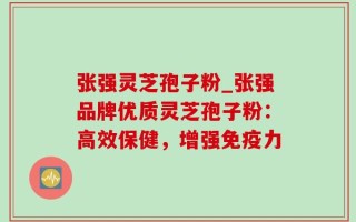 张强灵芝孢子粉_张强品牌优质灵芝孢子粉：高效保健，增强免疫力