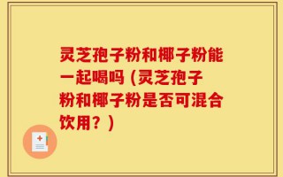 灵芝孢子粉和椰子粉能一起喝吗 (灵芝孢子粉和椰子粉是否可混合饮用？)