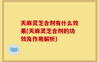 天麻灵芝合剂有什么效果(天麻灵芝合剂的功效及作用解析)