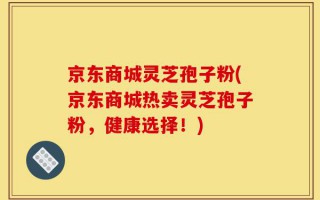 京东商城灵芝孢子粉(京东商城热卖灵芝孢子粉，健康选择！)