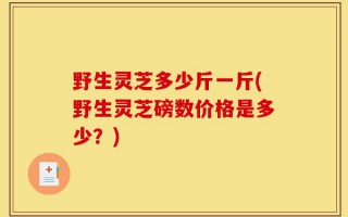 野生灵芝多少斤一斤(野生灵芝磅数价格是多少？)