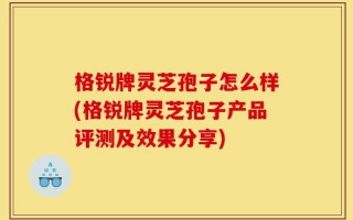 格锐牌灵芝孢子怎么样(格锐牌灵芝孢子产品评测及效果分享)