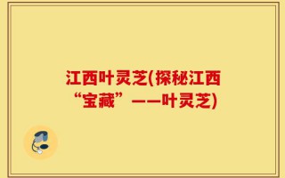 江西叶灵芝(探秘江西“宝藏”——叶灵芝)