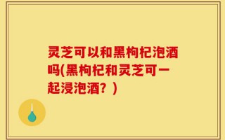 灵芝可以和黑枸杞泡酒吗(黑枸杞和灵芝可一起浸泡酒？)