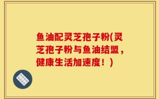 鱼油配灵芝孢子粉(灵芝孢子粉与鱼油结盟，健康生活加速度！)