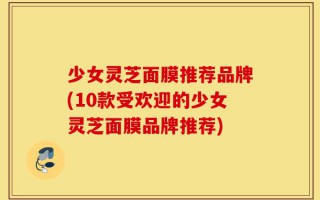 少女灵芝面膜推荐品牌(10款受欢迎的少女灵芝面膜品牌推荐)
