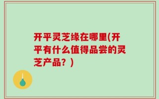 开平灵芝缘在哪里(开平有什么值得品尝的灵芝产品？)