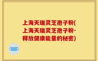 上海天瑞灵芝孢子粉(上海天瑞灵芝孢子粉-释放健康能量的秘密)
