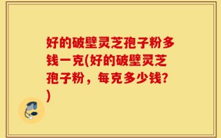 好的破壁灵芝孢子粉多钱一克(好的破壁灵芝孢子粉，每克多少钱？)