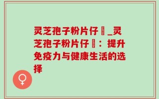 灵芝孢子粉片仔廣_灵芝孢子粉片仔廣：提升免疫力与健康生活的选择