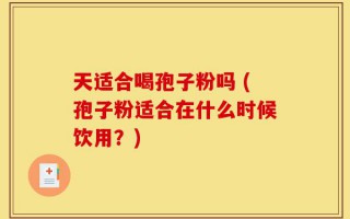 天适合喝孢子粉吗 (孢子粉适合在什么时候饮用？)