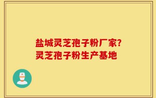 盐城灵芝孢子粉厂家？灵芝孢子粉生产基地
