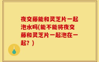 夜交藤能和灵芝片一起泡水吗(能不能将夜交藤和灵芝片一起泡在一起？)