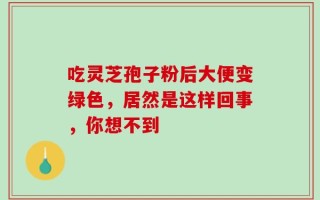 吃灵芝孢子粉后大便变绿色，居然是这样回事，你想不到