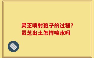灵芝喷射孢子的过程？灵芝出土怎样喷水吗