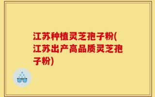 江苏种植灵芝孢子粉(江苏出产高品质灵芝孢子粉)