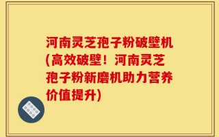 河南灵芝孢子粉破壁机(高效破壁！河南灵芝孢子粉新磨机助力营养价值提升)