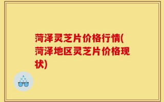 菏泽灵芝片价格行情(菏泽地区灵芝片价格现状)