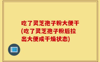 吃了灵芝孢子粉大便干(吃了灵芝孢子粉后拉出大便成干燥状态)