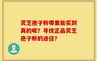 灵芝孢子粉哪里能买到真的呢？寻找正品灵芝孢子粉的途径？